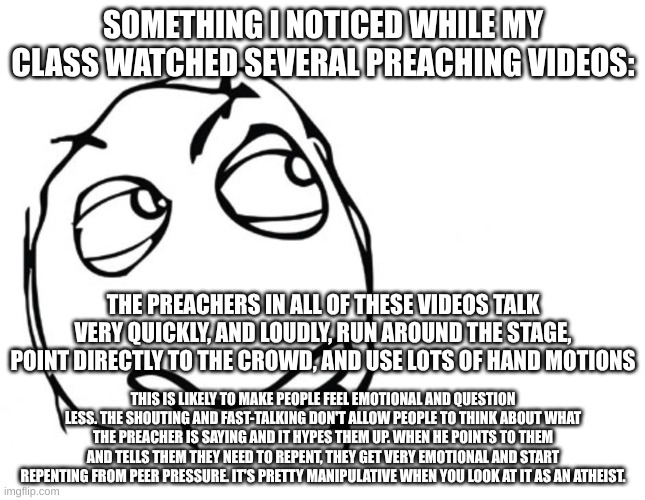 Emotional Manipulation | SOMETHING I NOTICED WHILE MY CLASS WATCHED SEVERAL PREACHING VIDEOS:; THE PREACHERS IN ALL OF THESE VIDEOS TALK VERY QUICKLY, AND LOUDLY, RUN AROUND THE STAGE, POINT DIRECTLY TO THE CROWD, AND USE LOTS OF HAND MOTIONS; THIS IS LIKELY TO MAKE PEOPLE FEEL EMOTIONAL AND QUESTION LESS. THE SHOUTING AND FAST-TALKING DON'T ALLOW PEOPLE TO THINK ABOUT WHAT THE PREACHER IS SAYING AND IT HYPES THEM UP. WHEN HE POINTS TO THEM AND TELLS THEM THEY NEED TO REPENT, THEY GET VERY EMOTIONAL AND START REPENTING FROM PEER PRESSURE. IT'S PRETTY MANIPULATIVE WHEN YOU LOOK AT IT AS AN ATHEIST. | image tagged in hmmm,not a meme,atheist,christianity,preacher,manipulation | made w/ Imgflip meme maker