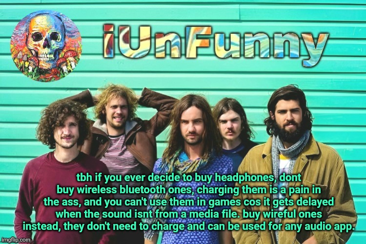 iUnFunny's Tame Impala template | tbh if you ever decide to buy headphones, dont buy wireless bluetooth ones, charging them is a pain in the ass, and you can't use them in games cos it gets delayed when the sound isnt from a media file. buy wireful ones instead, they don't need to charge and can be used for any audio app. | image tagged in iunfunny's tame impala template | made w/ Imgflip meme maker