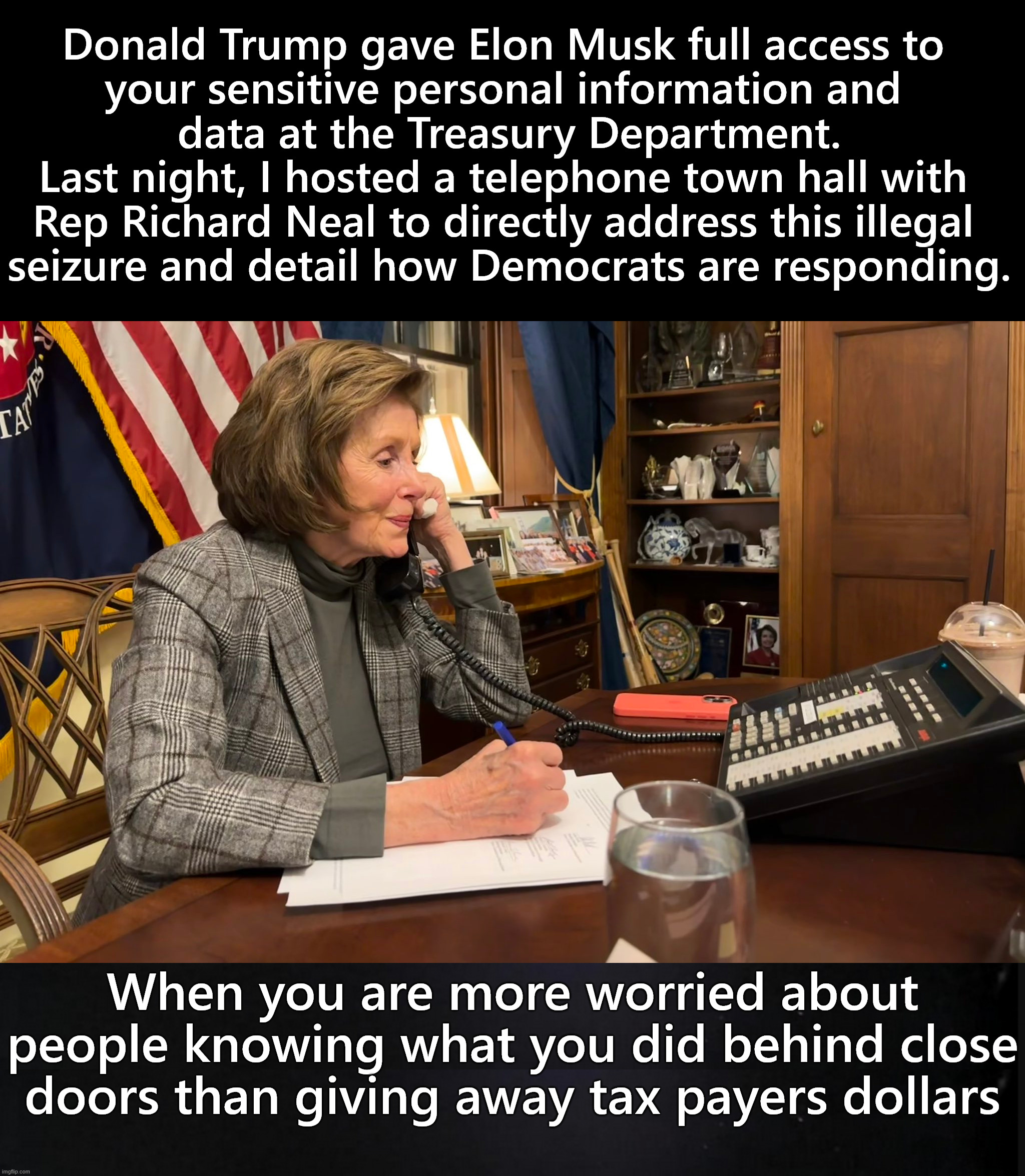 How can people defend this? But they are. | Donald Trump gave Elon Musk full access to 
your sensitive personal information and 
data at the Treasury Department.

Last night, I hosted a telephone town hall with 
Rep Richard Neal to directly address this illegal 
seizure and detail how Democrats are responding. When you are more worried about people knowing what you did behind close doors than giving away tax payers dollars | image tagged in political meme | made w/ Imgflip meme maker