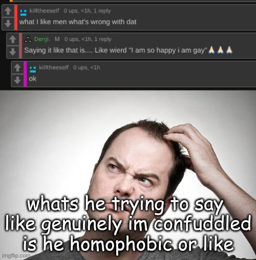 whats he trying to say 
like genuinely im confuddled is he homophobic or like | image tagged in confused | made w/ Imgflip meme maker