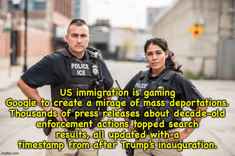 Not nearly as many deportations as Trump would have you believe. | US immigration is gaming Google to create a mirage of mass deportations.

Thousands of press releases about decade-old enforcement actions topped search results, all updated with a timestamp from after Trump’s inauguration. | image tagged in ice agents | made w/ Imgflip meme maker
