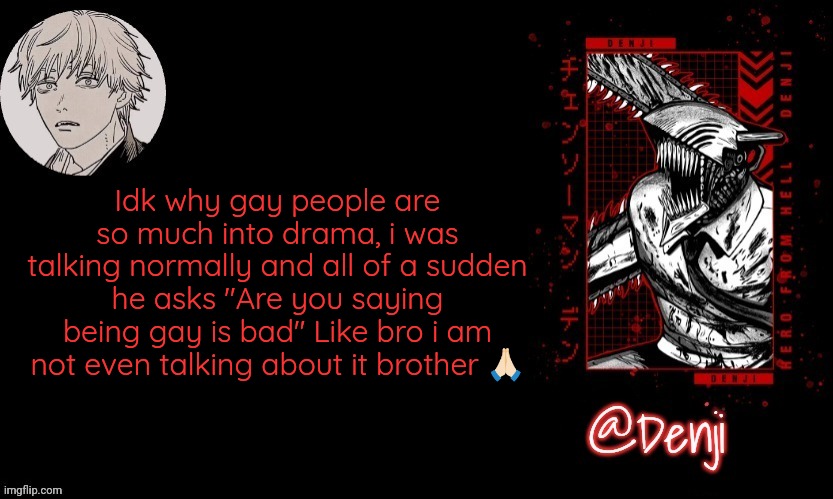 Denji's announcement template | Idk why gay people are so much into drama, i was talking normally and all of a sudden he asks "Are you saying being gay is bad" Like bro i am not even talking about it brother 🙏🏻 | image tagged in denji's announcement template | made w/ Imgflip meme maker