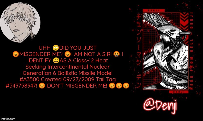Denji's announcement template | UHH 🙄DID YOU JUST 😡MISGENDER ME? 😡I AM NOT A SIR! 🤬 I IDENTIFY 😀AS A Class-12 Heat Seeking Intercontinental Nuclear Generation 6 Ballistic Missile Model #A3500 Created 09/27/2009 Tail Tag #543758347! 😡 DON'T MISGENDER ME! 😡😡😡 | image tagged in denji's announcement template | made w/ Imgflip meme maker