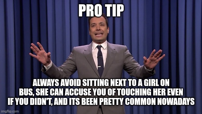 happened to my cousin, I know he would never do such a thing | PRO TIP; ALWAYS AVOID SITTING NEXT TO A GIRL ON BUS, SHE CAN ACCUSE YOU OF TOUCHING HER EVEN IF YOU DIDN'T, AND ITS BEEN PRETTY COMMON NOWADAYS | image tagged in jimmy fallon | made w/ Imgflip meme maker