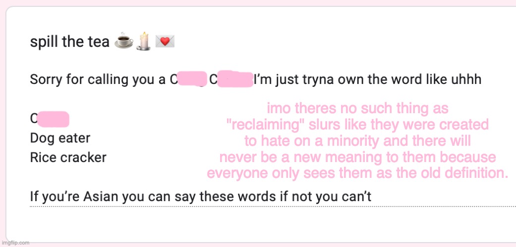 imo theres no such thing as "reclaiming" slurs like they were created to hate on a minority and there will never be a new meaning to them because everyone only sees them as the old definition. | made w/ Imgflip meme maker