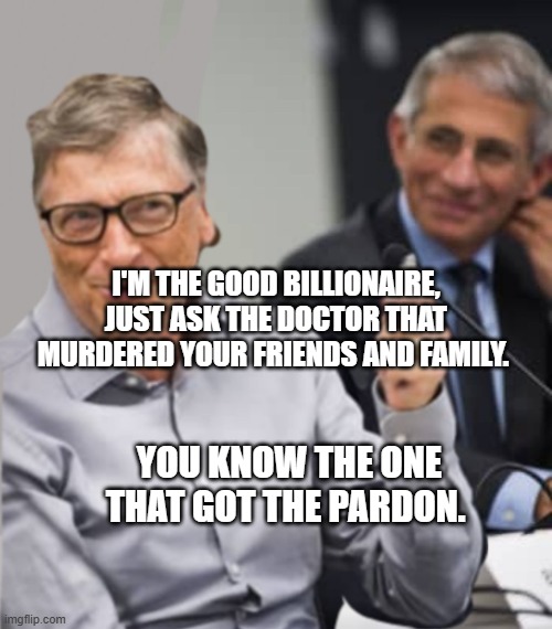 Bill Gates and Dr. Fauci | I'M THE GOOD BILLIONAIRE, JUST ASK THE DOCTOR THAT MURDERED YOUR FRIENDS AND FAMILY. YOU KNOW THE ONE THAT GOT THE PARDON. | image tagged in bill gates and dr fauci | made w/ Imgflip meme maker