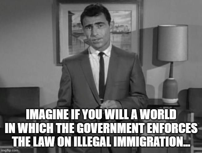 Imagine enforcing the law!!!1! | IMAGINE IF YOU WILL A WORLD IN WHICH THE GOVERNMENT ENFORCES THE LAW ON ILLEGAL IMMIGRATION... | image tagged in rod serling imagine if you will,illegal immigration,secure the border | made w/ Imgflip meme maker