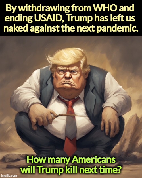 Bird flu is beginning to jump to humans. Good luck. Trump is the American who has killed the most Americans. | By withdrawing from WHO and 
ending USAID, Trump has left us 
naked against the next pandemic. How many Americans will Trump kill next time? | image tagged in donald trump ugly fat evil covid murderer,who,usaid,trump,pandemic,murderer | made w/ Imgflip meme maker