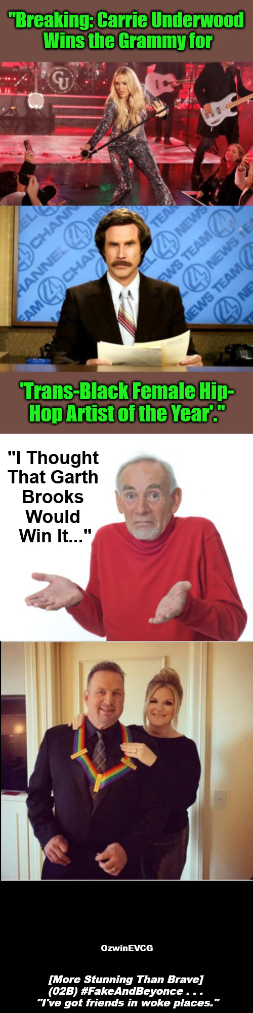 {corrected} 2V [MSTB] V2 {enhanced} | "Breaking: Carrie Underwood 

Wins the Grammy for; 'Trans-Black Female Hip-

Hop Artist of the Year'."; "I Thought 

That Garth 

Brooks 

Would 

Win It..."; OzwinEVCG; [More Stunning Than Brave] 

(02B) #FakeAndBeyonce . . . 

"I've got friends in woke places." | image tagged in beyonce,grammys,clown world,sociopolitical tragicomedy,say what again,invasion of the mind snatchers | made w/ Imgflip meme maker