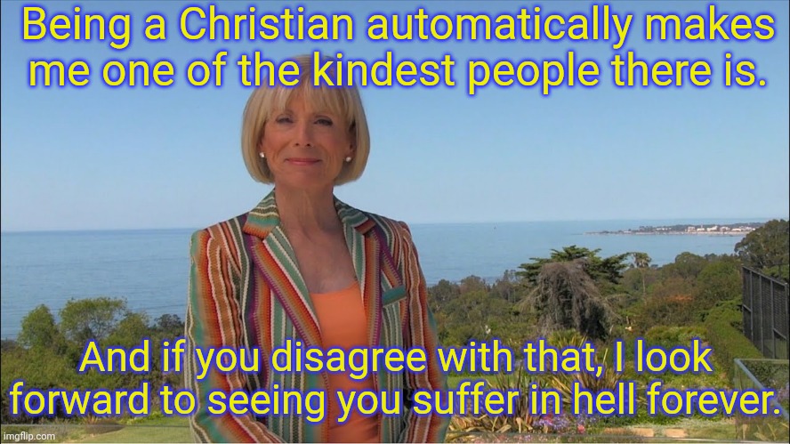 There is no hate like Christian love. | Being a Christian automatically makes
me one of the kindest people there is. And if you disagree with that, I look forward to seeing you suffer in hell forever. | image tagged in dr laura schlessinger,religion of peace,contradiction,hypocritical,sadism | made w/ Imgflip meme maker