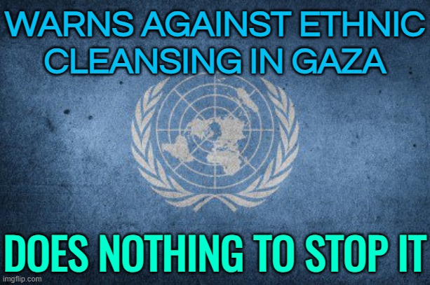 Warns Against Ethnic Cleansing In Gaza; Does Nothing To Stop It | WARNS AGAINST ETHNIC
CLEANSING IN GAZA; DOES NOTHING TO STOP IT | image tagged in united nations,scumbag america,breaking news,palestine,genocide,donald trump | made w/ Imgflip meme maker