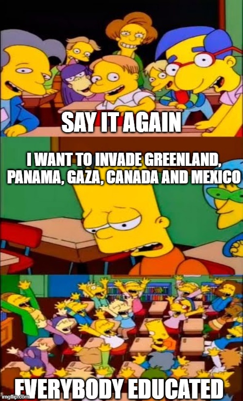 Funfact: Trump is a idiot | SAY IT AGAIN; I WANT TO INVADE GREENLAND, PANAMA, GAZA, CANADA AND MEXICO; EVERYBODY EDUCATED | image tagged in say the line bart simpsons,pathetic don | made w/ Imgflip meme maker
