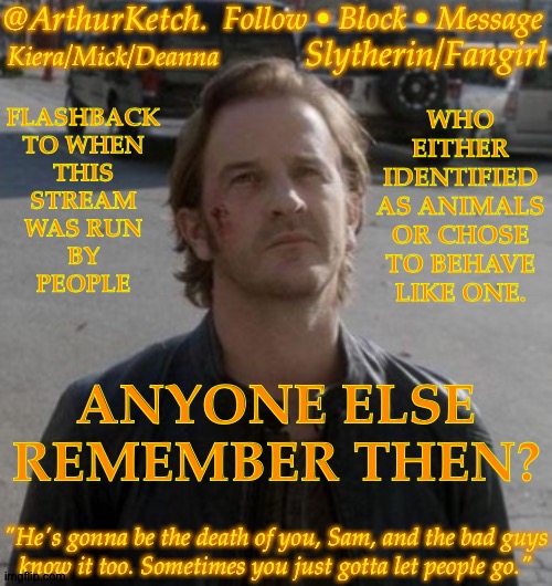 I Was Known By A Different Name Back Then | FLASHBACK
TO WHEN
THIS
STREAM
WAS RUN
BY
PEOPLE; WHO
EITHER
IDENTIFIED
AS ANIMALS
OR CHOSE
TO BEHAVE
LIKE ONE. ANYONE ELSE
REMEMBER THEN? | image tagged in arthurketch announcement,probably no one remembers,but thats alright,im bored | made w/ Imgflip meme maker