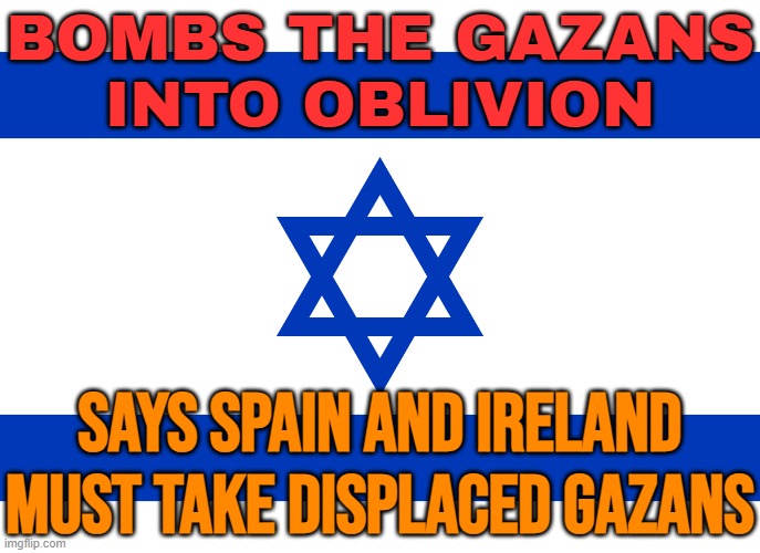 Bombs The Gazans Into Oblivion; Says Spain And Ireland Must Take Displaced Gazans | BOMBS THE GAZANS
INTO OBLIVION; SAYS SPAIN AND IRELAND MUST TAKE DISPLACED GAZANS | image tagged in israel flag,palestine,genocide,religion,immigration,european union | made w/ Imgflip meme maker