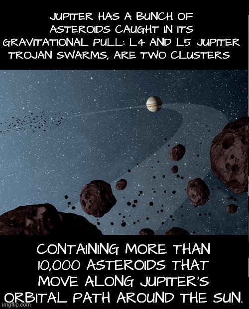 Thanks, CS-0910, for pointing this out! | JUPITER HAS A BUNCH OF ASTEROIDS CAUGHT IN ITS GRAVITATIONAL PULL: L4 AND L5 JUPITER TROJAN SWARMS, ARE TWO CLUSTERS; CONTAINING MORE THAN 10,000 ASTEROIDS THAT MOVE ALONG JUPITER’S ORBITAL PATH AROUND THE SUN. | image tagged in jupiter,asteroid | made w/ Imgflip meme maker