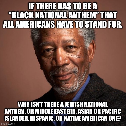 Morgan Freeman | IF THERE HAS TO BE A “BLACK NATIONAL ANTHEM” THAT ALL AMERICANS HAVE TO STAND FOR, WHY ISN’T THERE A JEWISH NATIONAL ANTHEM, OR MIDDLE EASTERN, ASIAN OR PACIFIC ISLANDER, HISPANIC, OR NATIVE AMERICAN ONE? | image tagged in morgan freeman | made w/ Imgflip meme maker