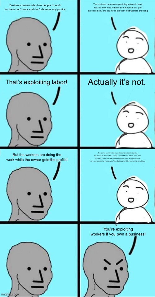 Arguing with a communist | The business owners are providing a place to work, tools to work with, material to make products, gain the customers, and pay for all the work their workers are doing. Business owners who hire people to work for them don’t work and don’t deserve any profits; Actually it’s not. That’s exploiting labor! But the workers are doing the work while the owner gets the profits! The owner has invested much time and work into building the business often without seeing a reward for his efforts. He is also providing a service to the workers by giving them an opportunity to earn and provide for themselves. Take that away and the workers have nothing. You’re exploiting workers if you own a business! | image tagged in npc extended | made w/ Imgflip meme maker