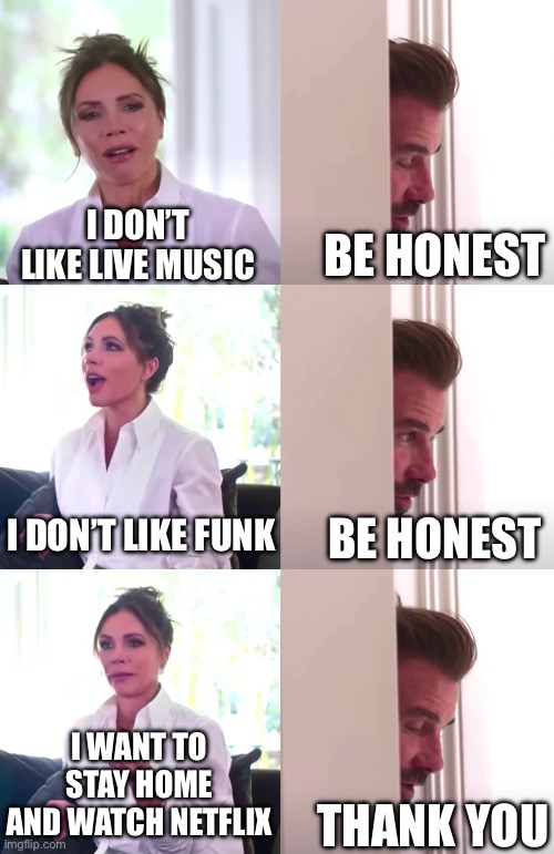 I don’t like live music | I DON’T LIKE LIVE MUSIC; BE HONEST; I DON’T LIKE FUNK; BE HONEST; I WANT TO STAY HOME AND WATCH NETFLIX; THANK YOU | image tagged in victoria david beckham be honest | made w/ Imgflip meme maker