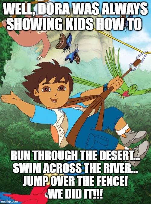 Diego | WELL, DORA WAS ALWAYS SHOWING KIDS HOW TO RUN THROUGH THE DESERT...
SWIM ACROSS THE RIVER...
JUMP OVER THE FENCE!
WE DID IT!!! | image tagged in diego | made w/ Imgflip meme maker