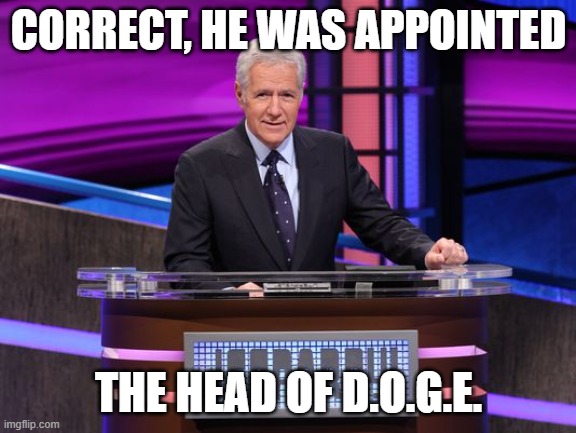 Alex Trebek Jeopardy | CORRECT, HE WAS APPOINTED THE HEAD OF D.O.G.E. | image tagged in alex trebek jeopardy | made w/ Imgflip meme maker