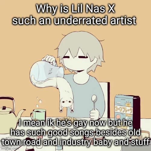 underated maybe...? | Why is Lil Nas X such an underrated artist; I mean ik he's gay now but he has such good songs besides old town road and industry baby and stuff | image tagged in avogado6,lil nas x,music,rappers,rap,underated | made w/ Imgflip meme maker