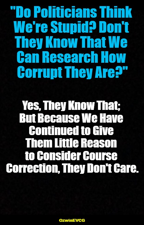 [ Dumbed Down / + / Cucked Up ] | "Do Politicians Think 

We're Stupid? Don't 

They Know That We 

Can Research How 

Corrupt They Are?"; Yes, They Know That; 

But Because We Have 

Continued to Give 

Them Little Reason 

to Consider Course 

Correction, They Don't Care. OzwinEVCG | image tagged in politicians suck,government corruption,stupidity,cowardice,cluelessness,world occupied | made w/ Imgflip meme maker