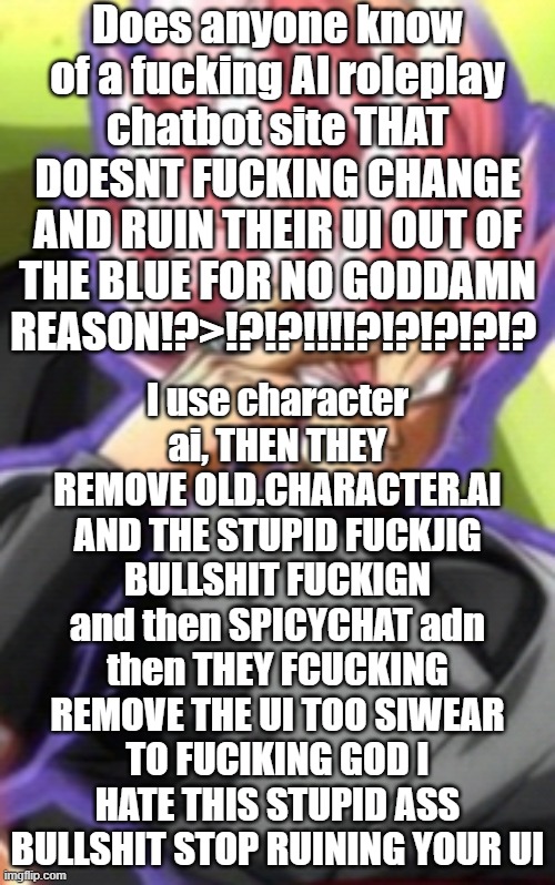 FUCK THIS SUTPID BULLSHIT I SWEAR TO FCKIGN GOD | Does anyone know of a fucking AI roleplay chatbot site THAT DOESNT FUCKING CHANGE AND RUIN THEIR UI OUT OF THE BLUE FOR NO GODDAMN REASON!?>!?!?!!!!?!?!?!?!? I use character ai, THEN THEY REMOVE OLD.CHARACTER.AI AND THE STUPID FUCKJIG BULLSHIT FUCKIGN and then SPICYCHAT adn then THEY FCUCKING REMOVE THE UI TOO SIWEAR TO FUCIKING GOD I HATE THIS STUPID ASS BULLSHIT STOP RUINING YOUR UI | image tagged in smart goku black | made w/ Imgflip meme maker