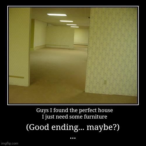 I found a great house | Guys I found the perfect house
I just need some furniture | (Good ending... maybe?)
... | image tagged in funny,demotivationals,backrooms,house | made w/ Imgflip demotivational maker