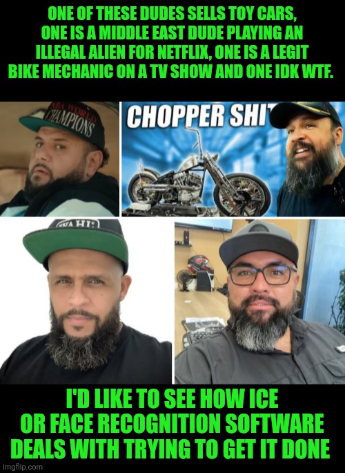 Funny | ONE OF THESE DUDES SELLS TOY CARS, ONE IS A MIDDLE EAST DUDE PLAYING AN ILLEGAL ALIEN FOR NETFLIX, ONE IS A LEGIT BIKE MECHANIC ON A TV SHOW AND ONE IDK WTF. I'D LIKE TO SEE HOW ICE OR FACE RECOGNITION SOFTWARE DEALS WITH TRYING TO GET IT DONE | image tagged in funny,immigration,facial hair,baseball,motorcycle,mechanic | made w/ Imgflip meme maker