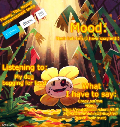 It is | Nyeh heh heh (I have spaghetti); My dog begging for food; Check out this video: https://youtube.com/shorts/fEc7
ZTjPhII?si=BOhGxbOENKaj3RAJ (it’s on topic trust) | image tagged in flowey_the_memer announcement template | made w/ Imgflip meme maker