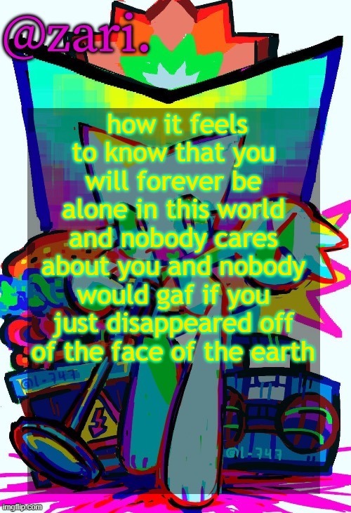 or something like that | how it feels to know that you will forever be alone in this world and nobody cares about you and nobody would gaf if you just disappeared off of the face of the earth | image tagged in zari 's femtanyl temp ty mini_soda | made w/ Imgflip meme maker