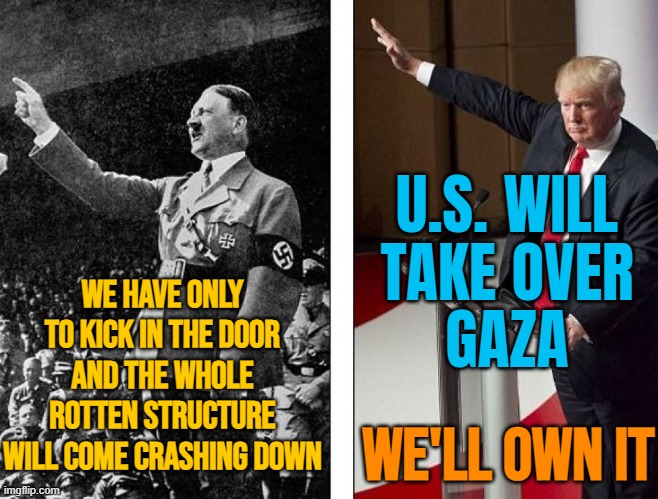 Trump says US will 'take over' Gaza: 'We'll own it' | U.S. WILL
TAKE OVER
GAZA; WE HAVE ONLY TO KICK IN THE DOOR AND THE WHOLE ROTTEN STRUCTURE WILL COME CRASHING DOWN; WE'LL OWN IT | image tagged in hitler trump,donald trump,breaking news,adolf hitler,palestine,genocide | made w/ Imgflip meme maker