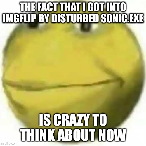 wow... | THE FACT THAT I GOT INTO IMGFLIP BY DISTURBED SONIC.EXE; IS CRAZY TO THINK ABOUT NOW | image tagged in xok,nostalgia | made w/ Imgflip meme maker