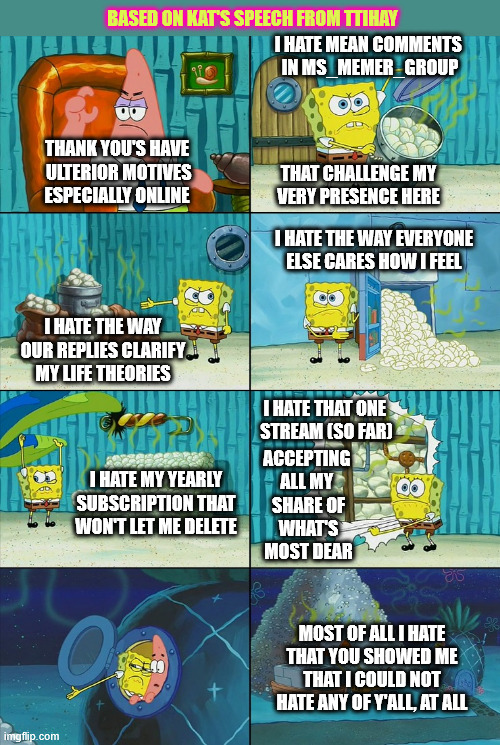 .. i hate that i've finally been schooled to watch the battery level on my computer out of never wanting loose an important post | BASED ON KAT'S SPEECH FROM TTIHAY; I HATE MEAN COMMENTS 
IN MS_MEMER_GROUP; THANK YOU'S HAVE
 ULTERIOR MOTIVES
ESPECIALLY ONLINE; THAT CHALLENGE MY 
VERY PRESENCE HERE; I HATE THE WAY EVERYONE ELSE CARES HOW I FEEL; I HATE THE WAY OUR REPLIES CLARIFY MY LIFE THEORIES; I HATE THAT ONE 
STREAM (SO FAR); ACCEPTING 
ALL MY 
SHARE OF
 WHAT'S 
MOST DEAR; I HATE MY YEARLY SUBSCRIPTION THAT WON'T LET ME DELETE; MOST OF ALL I HATE THAT YOU SHOWED ME THAT I COULD NOT HATE ANY OF Y'ALL, AT ALL | image tagged in spongebob shows patrick garbage,thankful,appreciative,grateful,praising,en-wondered | made w/ Imgflip meme maker