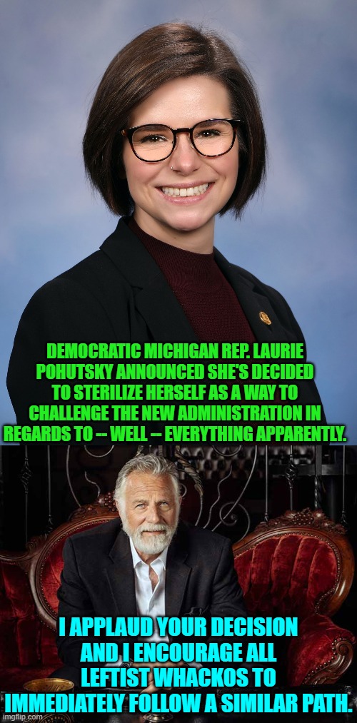 It should help clean out the gene pool if nothing else. | DEMOCRATIC MICHIGAN REP. LAURIE POHUTSKY ANNOUNCED SHE'S DECIDED TO STERILIZE HERSELF AS A WAY TO CHALLENGE THE NEW ADMINISTRATION IN REGARDS TO -- WELL -- EVERYTHING APPARENTLY. I APPLAUD YOUR DECISION AND I ENCOURAGE ALL LEFTIST WHACKOS TO IMMEDIATELY FOLLOW A SIMILAR PATH. | image tagged in yep | made w/ Imgflip meme maker