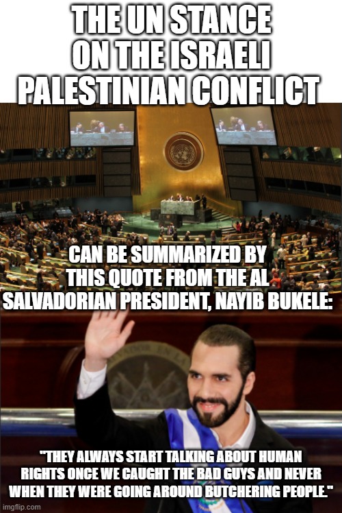 Love how quotes from people who confront the UN about their problems can easily be put in every UN scenerio. | THE UN STANCE ON THE ISRAELI PALESTINIAN CONFLICT; CAN BE SUMMARIZED BY THIS QUOTE FROM THE AL SALVADORIAN PRESIDENT, NAYIB BUKELE:; "THEY ALWAYS START TALKING ABOUT HUMAN RIGHTS ONCE WE CAUGHT THE BAD GUYS AND NEVER WHEN THEY WERE GOING AROUND BUTCHERING PEOPLE." | image tagged in united nations,israel,palestine,el salvador,human rights,nayib bukele | made w/ Imgflip meme maker