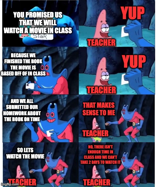 the class movie | YUP; YOU PROMISED US THAT WE WILL WATCH A MOVIE IN CLASS; TEACHER; YUP; BECAUSE WE FINISHED THE BOOK THE MOVIE IS BASED OFF OF IN CLASS; TEACHER; AND WE ALL SUBMITTED OUR HOMEWORK ABOUT THE BOOK ON TIME; THAT MAKES SENSE TO ME; TEACHER; SO LETS WATCH THE MOVIE; NO, THERE ISN'T ENOUGH TIME IN CLASS AND WE CAN'T TAKE 2 DAYS TO WATCH IT; TEACHER; TEACHER | image tagged in patrick not my wallet | made w/ Imgflip meme maker