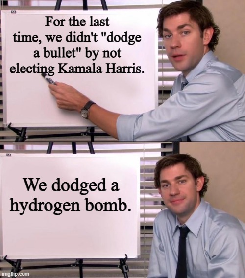 Please, get it right. | For the last time, we didn't "dodge a bullet" by not electing Kamala Harris. We dodged a hydrogen bomb. | image tagged in jim halpert explains,memes,funny,kamala harris,election 2024 | made w/ Imgflip meme maker