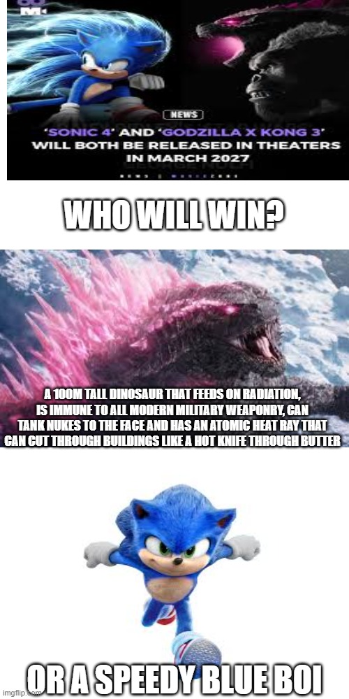 The battle continues | WHO WILL WIN? A 100M TALL DINOSAUR THAT FEEDS ON RADIATION, IS IMMUNE TO ALL MODERN MILITARY WEAPONRY, CAN TANK NUKES TO THE FACE AND HAS AN ATOMIC HEAT RAY THAT CAN CUT THROUGH BUILDINGS LIKE A HOT KNIFE THROUGH BUTTER; OR A SPEEDY BLUE BOI | image tagged in movies,sonic,godzilla | made w/ Imgflip meme maker