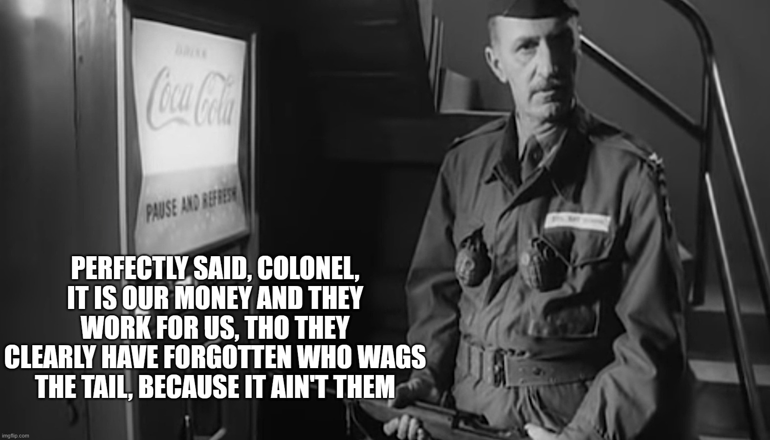 PERFECTLY SAID, COLONEL, IT IS OUR MONEY AND THEY WORK FOR US, THO THEY CLEARLY HAVE FORGOTTEN WHO WAGS THE TAIL, BECAUSE IT AIN'T THEM | made w/ Imgflip meme maker