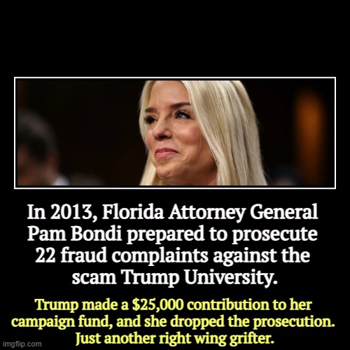 We know her price. | In 2013, Florida Attorney General 
Pam Bondi prepared to prosecute 
22 fraud complaints against the 
scam Trump University. | Trump made a $ | image tagged in funny,demotivationals,pam bondi,corruption,trump,bribe | made w/ Imgflip demotivational maker