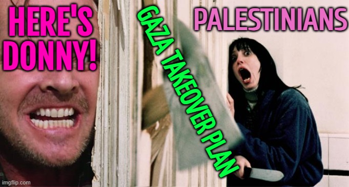 Gaza Takeover Plan | HERE'S
DONNY! PALESTINIANS; GAZA TAKEOVER PLAN | image tagged in the shining axe,palestine,breaking news,donald trump,world war 3,religion | made w/ Imgflip meme maker