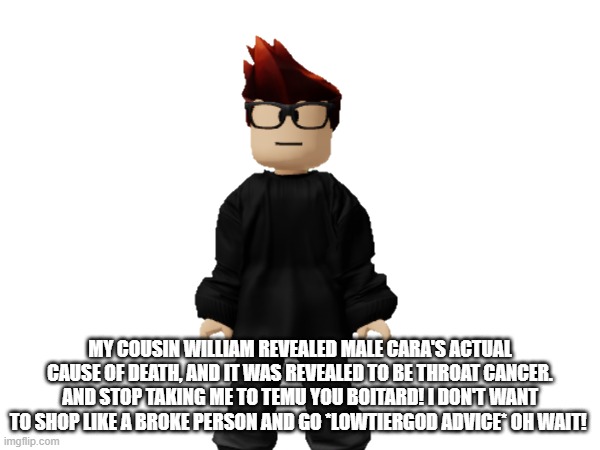 MC was announcing Male Cara's actual cause of death by his cousin until he got redirected to temu and said boitard. | MY COUSIN WILLIAM REVEALED MALE CARA'S ACTUAL CAUSE OF DEATH, AND IT WAS REVEALED TO BE THROAT CANCER. AND STOP TAKING ME TO TEMU YOU BOITARD! I DON'T WANT TO SHOP LIKE A BROKE PERSON AND GO *LOWTIERGOD ADVICE* OH WAIT! | image tagged in mc,temu,ads,out of context,male cara,boitard | made w/ Imgflip meme maker