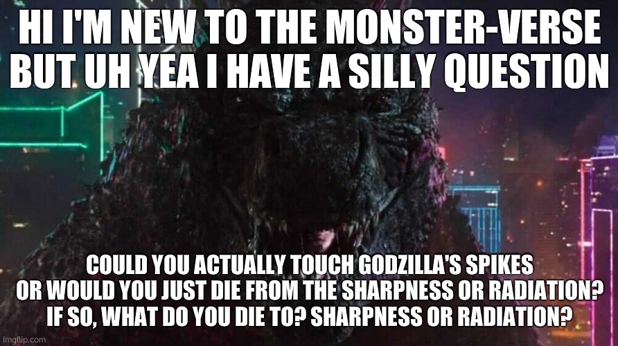 silly lil question i thought of | HI I'M NEW TO THE MONSTER-VERSE BUT UH YEA I HAVE A SILLY QUESTION; COULD YOU ACTUALLY TOUCH GODZILLA'S SPIKES OR WOULD YOU JUST DIE FROM THE SHARPNESS OR RADIATION?
IF SO, WHAT DO YOU DIE TO? SHARPNESS OR RADIATION? | made w/ Imgflip meme maker