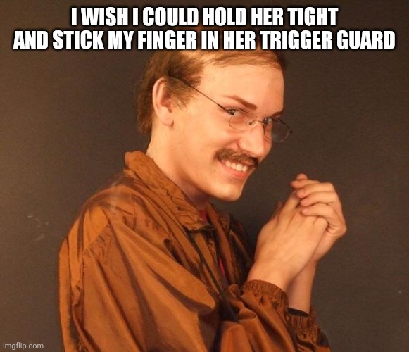 Creepy guy | I WISH I COULD HOLD HER TIGHT AND STICK MY FINGER IN HER TRIGGER GUARD | image tagged in creepy guy | made w/ Imgflip meme maker