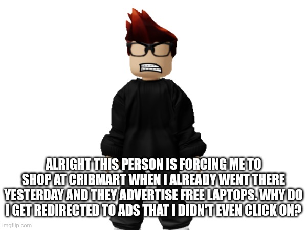 MC: And that's not the real Cribmart that's advertising free laptop scams >:( | ALRIGHT THIS PERSON IS FORCING ME TO SHOP AT CRIBMART WHEN I ALREADY WENT THERE YESTERDAY AND THEY ADVERTISE FREE LAPTOPS. WHY DO I GET REDIRECTED TO ADS THAT I DIDN'T EVEN CLICK ON? | image tagged in mc,ads,cribmart,scam,laptop | made w/ Imgflip meme maker