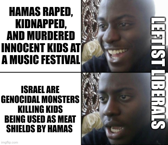 Happy / Shock | HAMAS RAPED, KIDNAPPED, AND MURDERED INNOCENT KIDS AT A MUSIC FESTIVAL ISRAEL ARE GENOCIDAL MONSTERS KILLING KIDS BEING USED AS MEAT SHIELDS | image tagged in happy / shock | made w/ Imgflip meme maker