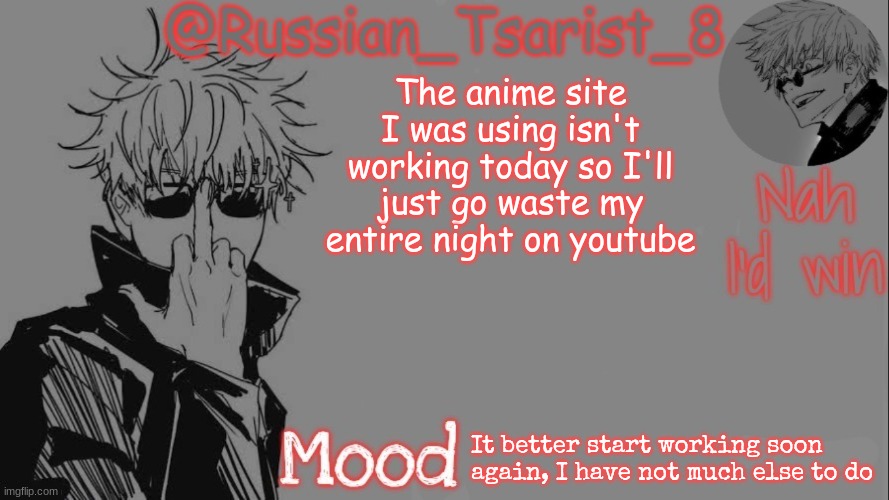 Russian_Tsarist_8 announcement temp (Thanks, Gojo-Satoru) | The anime site I was using isn't working today so I'll just go waste my entire night on youtube; It better start working soon again, I have not much else to do | image tagged in russian_tsarist_8 announcement temp thanks gojo-satoru | made w/ Imgflip meme maker