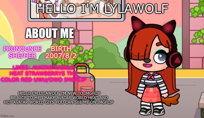 About me | HELLO I'M LYLAWOLF; ABOUT ME; BIRTH
2007/8/2; PRONOUNCE
SHE/HER; LIKES: AVATAR WORLD HEAT STRAWBERRYS THE COLOR RED UWU/OWO IMGFLIP; HELLO I'M LYLAWOLF I'M NEW TO IMGFLIP BE NICE TO ME I MAKE AVATAR WORLD HEAT AND HOT AVATAR WORLD GIFS YOU CAN SEE ME ON IMGFLIP | image tagged in avatar world,avatarworld,avatar world heat,new,imgflip,lylawolf | made w/ Imgflip meme maker