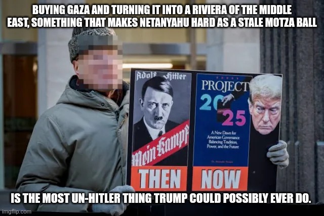 Liberal logic. | BUYING GAZA AND TURNING IT INTO A RIVIERA OF THE MIDDLE EAST, SOMETHING THAT MAKES NETANYAHU HARD AS A STALE MOTZA BALL; IS THE MOST UN-HITLER THING TRUMP COULD POSSIBLY EVER DO. | made w/ Imgflip meme maker